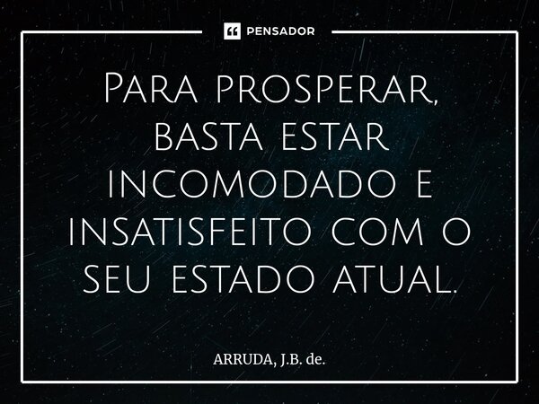 ⁠Para prosperar, basta estar incomodado e insatisfeito com o seu estado atual.... Frase de ARRUDA, J.B. de..