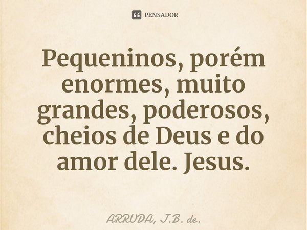 Pequeninos, porém enormes, muito grandes, poderosos, cheios de Deus e do amor dele. Jesus.... Frase de ARRUDA, J.B. de..