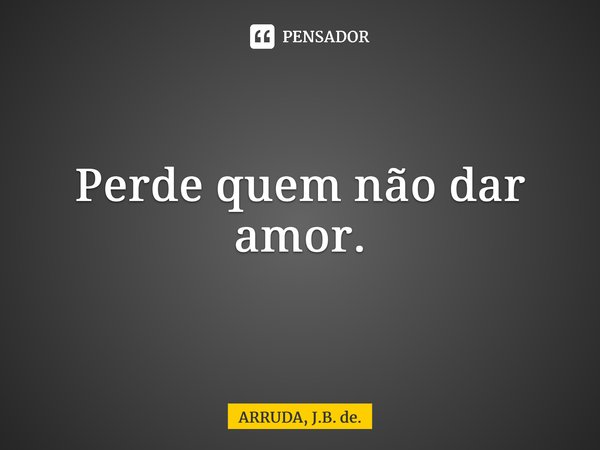 Perde quem não dar amor.... Frase de ARRUDA, J.B. de..