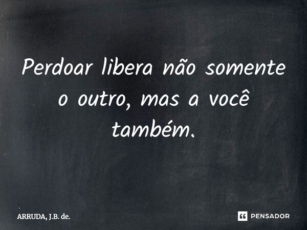 ⁠Perdoar libera não somente o outro, mas a você também.... Frase de ARRUDA, J.B. de..
