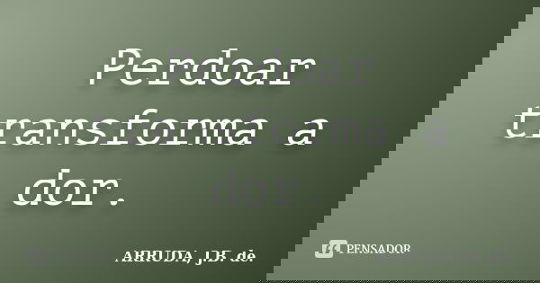 Perdoar transforma a dor.... Frase de ARRUDA, J.B. de..