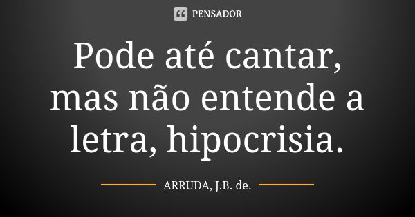 Pode até cantar, mas não entende a letra, hipocrisia.... Frase de ARRUDA, J.B. de..