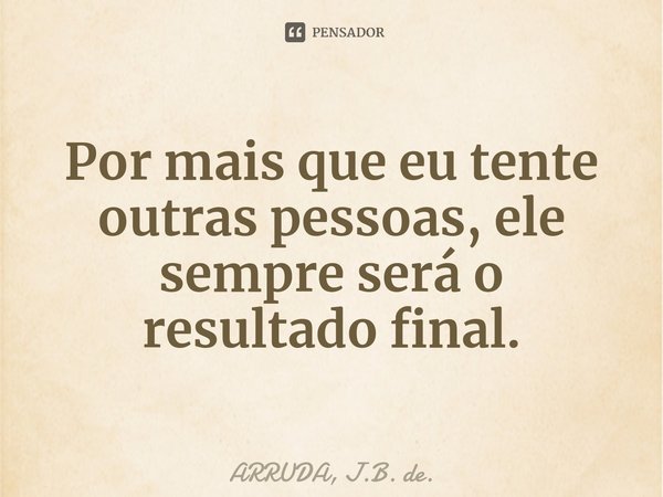 ⁠Por mais que eu tente outras pessoas, ele sempre será o resultado final.... Frase de ARRUDA, J.B. de..