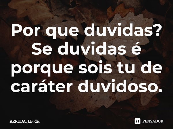 Por que duvidas? Se duvidas é porque sois tu de caráter duvidoso.... Frase de ARRUDA, J.B. de..
