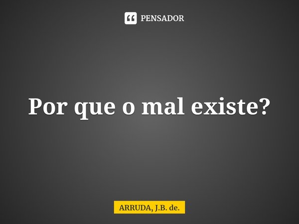 Por que o mal existe?... Frase de ARRUDA, J.B. de..