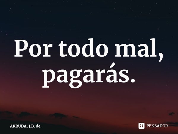 ⁠Por todo mal, pagarás.... Frase de ARRUDA, J.B. de..