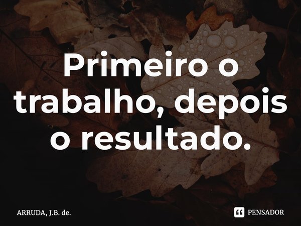 ⁠Primeiro o trabalho, depois o resultado.... Frase de ARRUDA, J.B. de..