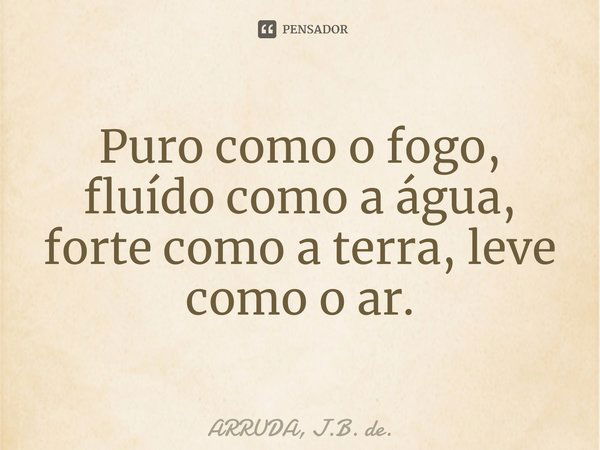 ⁠Puro como o fogo, fluído como a água, forte como a terra, leve como o ar.... Frase de ARRUDA, J.B. de..