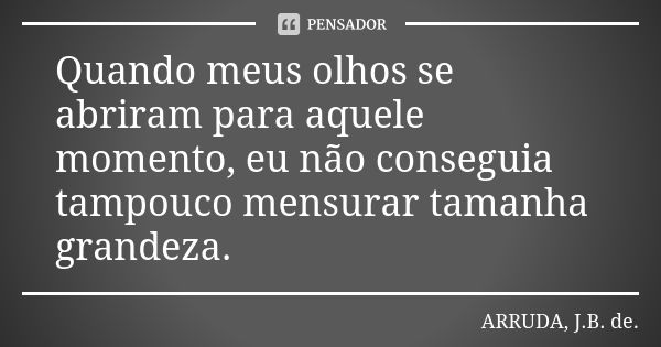 Quando meus olhos se abriram para aquele momento, eu não conseguia tampouco mensurar tamanha grandeza.... Frase de ARRUDA, J.B. de..