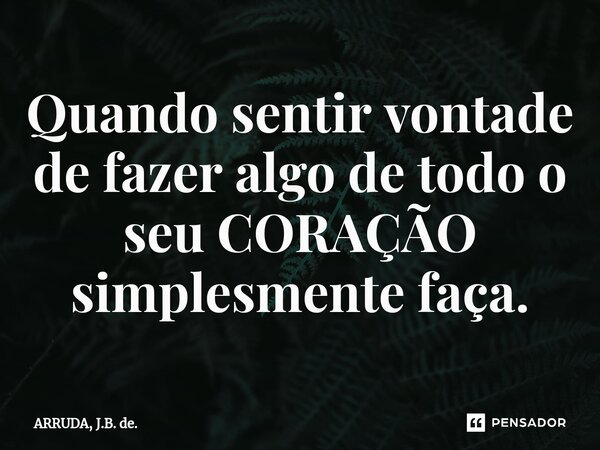 ⁠Quando sentir vontade de fazer algo de todo o seu CORAÇÃO simplesmente faça.... Frase de ARRUDA, J.B. de..