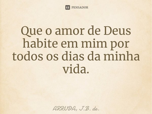 Que o amor de Deus habite em mim por todos os dias da minha vida. ⁠... Frase de ARRUDA, J.B. de..