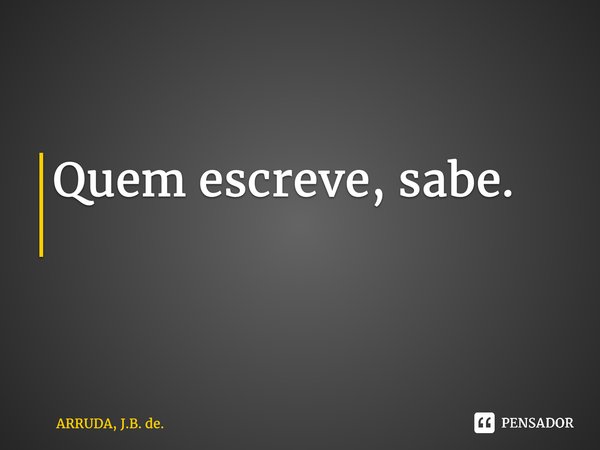 Quem escreve, sabe. ⁠... Frase de ARRUDA, J.B. de..