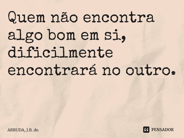 Quem não encontra algo bom em si, dificilmente encontrará no outro. ⁠... Frase de ARRUDA, J.B. de..