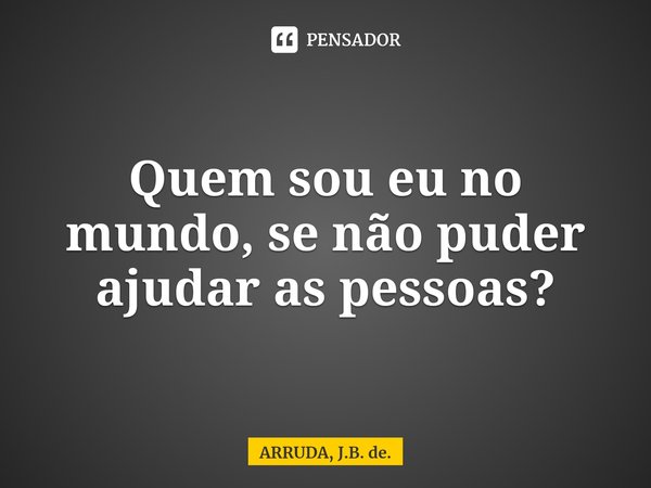 Quem sou eu no mundo, se não puder ajudar as pessoas?... Frase de ARRUDA, J.B. de..