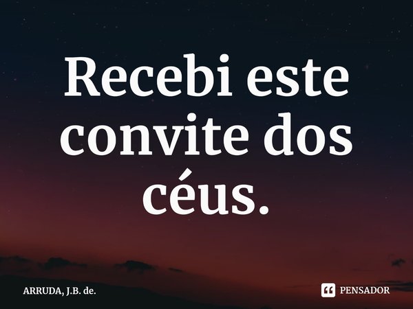Recebi este convite dos céus.... Frase de ARRUDA, J.B. de..