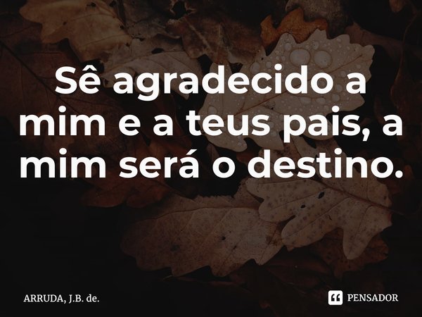 Sê agradecido a mim e a teus pais, a mim será o destino. ⁠... Frase de ARRUDA, J.B. de..