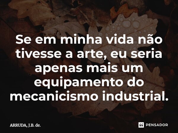 ⁠Se em minha vida não tivesse a arte, eu seria apenas mais um equipamento do mecanicismo industrial.... Frase de ARRUDA, J.B. de..
