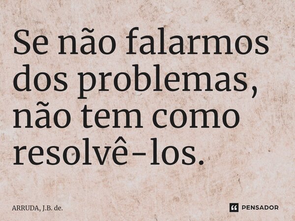 ⁠Se não falarmos dos problemas, não tem como resolvê-los.... Frase de ARRUDA, J.B. de..