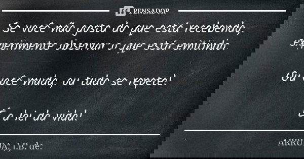 Se você não gosta do que está recebendo, experimente observar o que está emitindo. Ou você muda, ou tudo se repete! É a lei da vida!... Frase de ARRUDA, J.B. de..