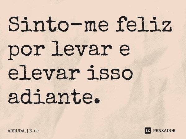 Sinto-me feliz por levar e elevar isso adiante.... Frase de ARRUDA, J.B. de..