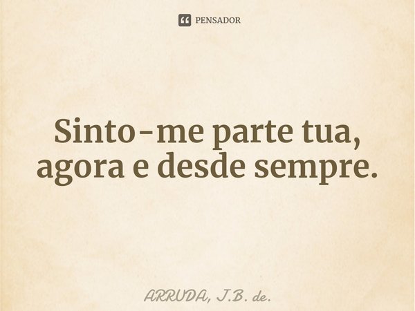 Sinto-me parte tua, agora e desde sempre.⁠... Frase de ARRUDA, J.B. de..