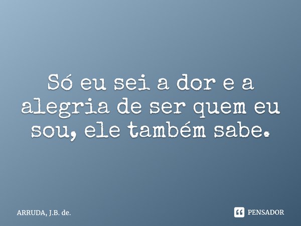 Só eu sei a dor e a alegria de ser quem eu sou, ele também sabe.... Frase de ARRUDA, J.B. de..