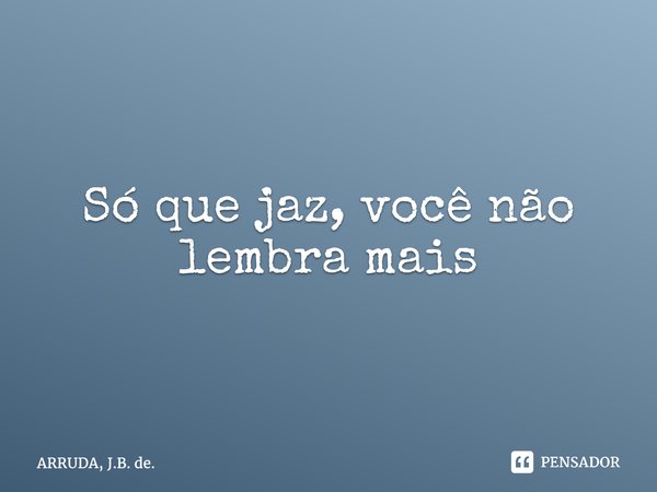 Só que jaz, você não lembra mais... Frase de ARRUDA, J.B. de..