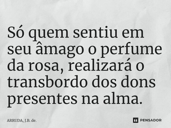 ⁠Só quem sentiu em seu âmago o perfume da rosa, realizará o transbordo dos dons presentes na alma.... Frase de ARRUDA, J.B. de..