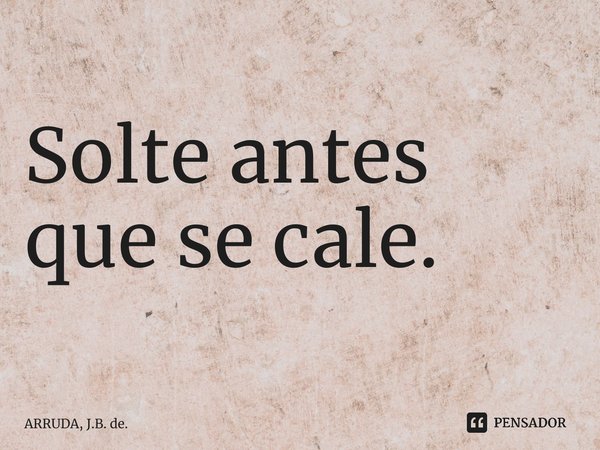 ⁠Solte antes que se cale.... Frase de ARRUDA, J.B. de..