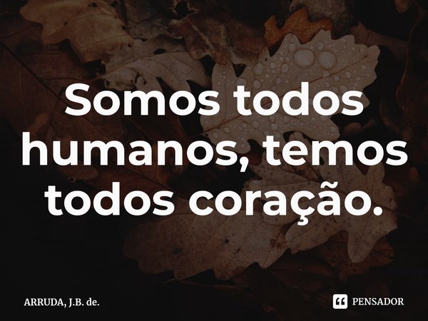 Somos todos humanos, temos todos coração.⁠... Frase de ARRUDA, J.B. de..