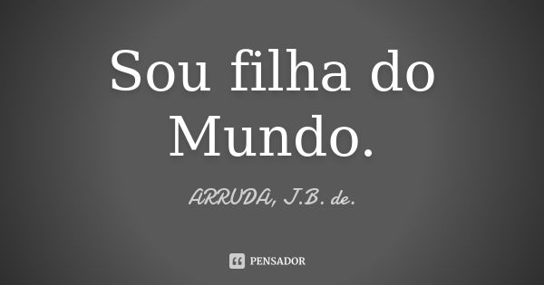 Sou filha do Mundo.... Frase de ARRUDA, J.B. de..