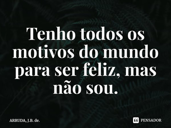 Tenho todos os motivos do mundo para ser feliz, mas não sou.... Frase de ARRUDA, J.B. de..