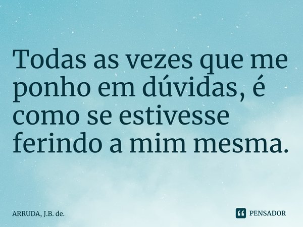 Todas as vezes que me ponho em dúvidas, é como se estivesse ferindo a mim mesma. ⁠... Frase de ARRUDA, J.B. de..