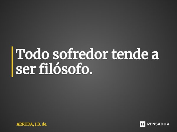 Todo sofredor tende a ser filósofo.... Frase de ARRUDA, J.B. de..