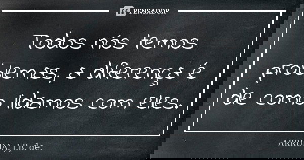 Todos nós temos problemas, a diferença é de como lidamos com eles.... Frase de ARRUDA, J.B. de..