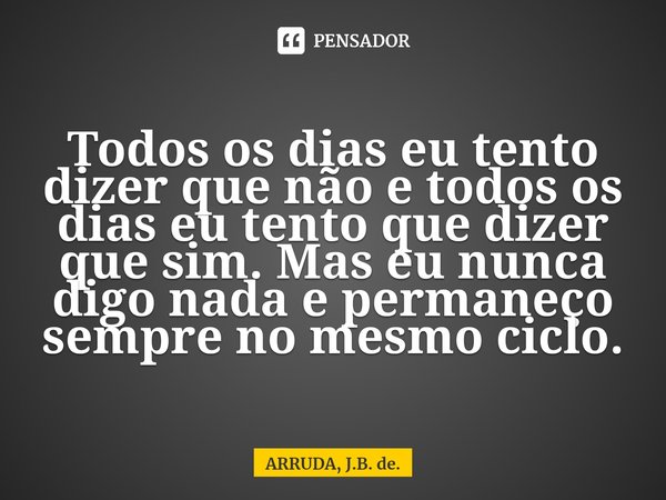 Todos os dias eu tento dizer que não e todos os dias eu tento que dizer que sim. Mas eu nunca digo nada e permaneço sempre no mesmo ciclo.... Frase de ARRUDA, J.B. de..