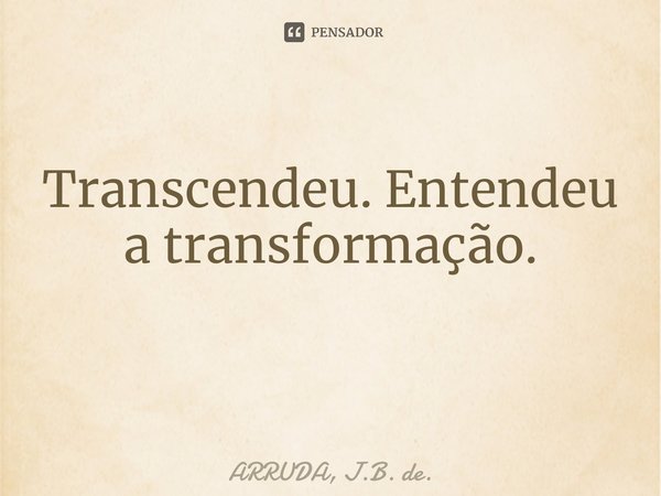 Transcendeu. Entendeu a transformação. ⁠... Frase de ARRUDA, J.B. de..
