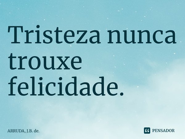 Tristeza nunca trouxe felicidade.... Frase de ARRUDA, J.B. de..