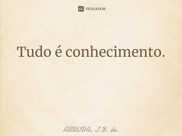 Tudo é conhecimento. ⁠... Frase de ARRUDA, J.B. de..