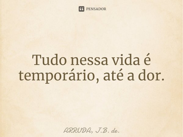 ⁠Tudo nessa vida é temporário, até a dor.... Frase de ARRUDA, J.B. de..