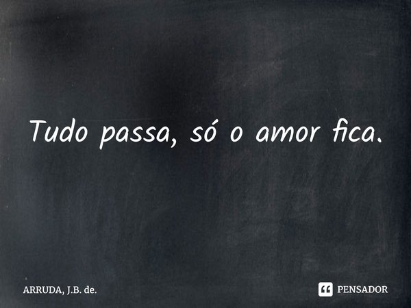 ⁠Tudo passa, só o amor fica.... Frase de ARRUDA, J.B. de..