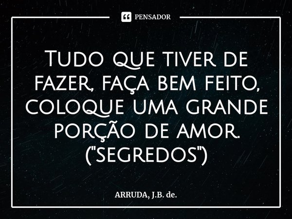 Tudo que tiver de fazer, faça bem feito, coloque uma grande porção de amor.
("segredos")... Frase de ARRUDA, J.B. de..