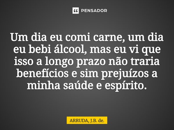 ⁠Um dia eu comi carne, um dia eu bebi álcool, mas eu vi que isso a longo prazo não traria benefícios e sim prejuízos a minha saúde e espírito.... Frase de ARRUDA, J.B. de..