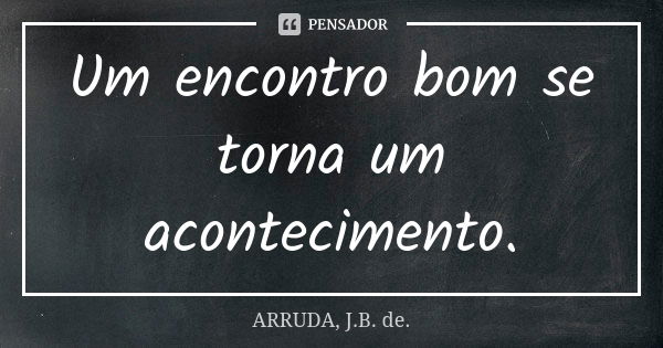 Um encontro bom se torna um acontecimento.... Frase de ARRUDA, J.B. de..