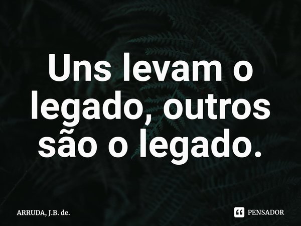 Uns levam o legado, outros são o legado.⁠... Frase de ARRUDA, J.B. de..