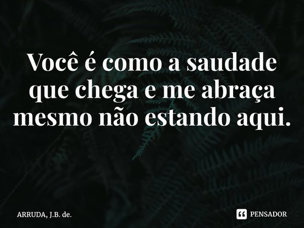 Você é como a saudade que chega e me abraça mesmo não estando aqui. ⁠... Frase de ARRUDA, J.B. de..