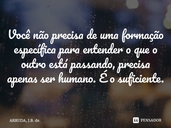 Você não precisa de uma formação específica para entender o que o outro está passando, precisa apenas ser humano. É o suficiente. ⁠... Frase de ARRUDA, J.B. de..