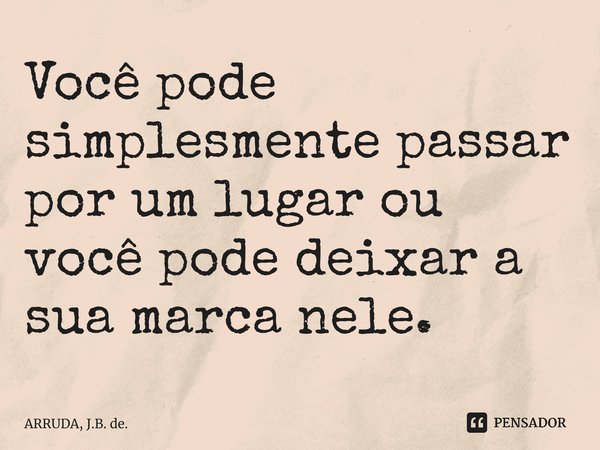 ⁠Você pode simplesmente passar por um lugarou você pode deixar a sua marca nele.... Frase de ARRUDA, J.B. de..