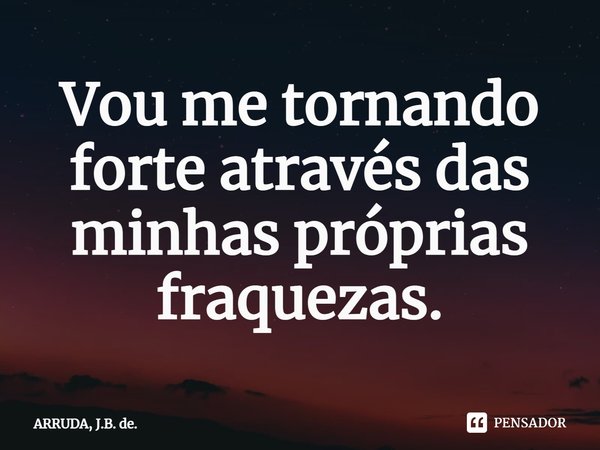 Vou me tornando forte através das minhas próprias fraquezas.... Frase de ARRUDA, J.B. de..