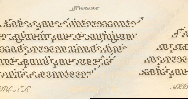 Sabe o que é interessante? É ver alguém que te subjugou no passado presenciando hoje no presente aquilo que você já sabia que viria a acontecer!... Frase de ARRUDA, J. B..